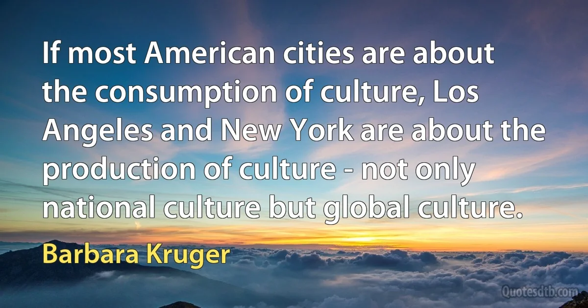 If most American cities are about the consumption of culture, Los Angeles and New York are about the production of culture - not only national culture but global culture. (Barbara Kruger)