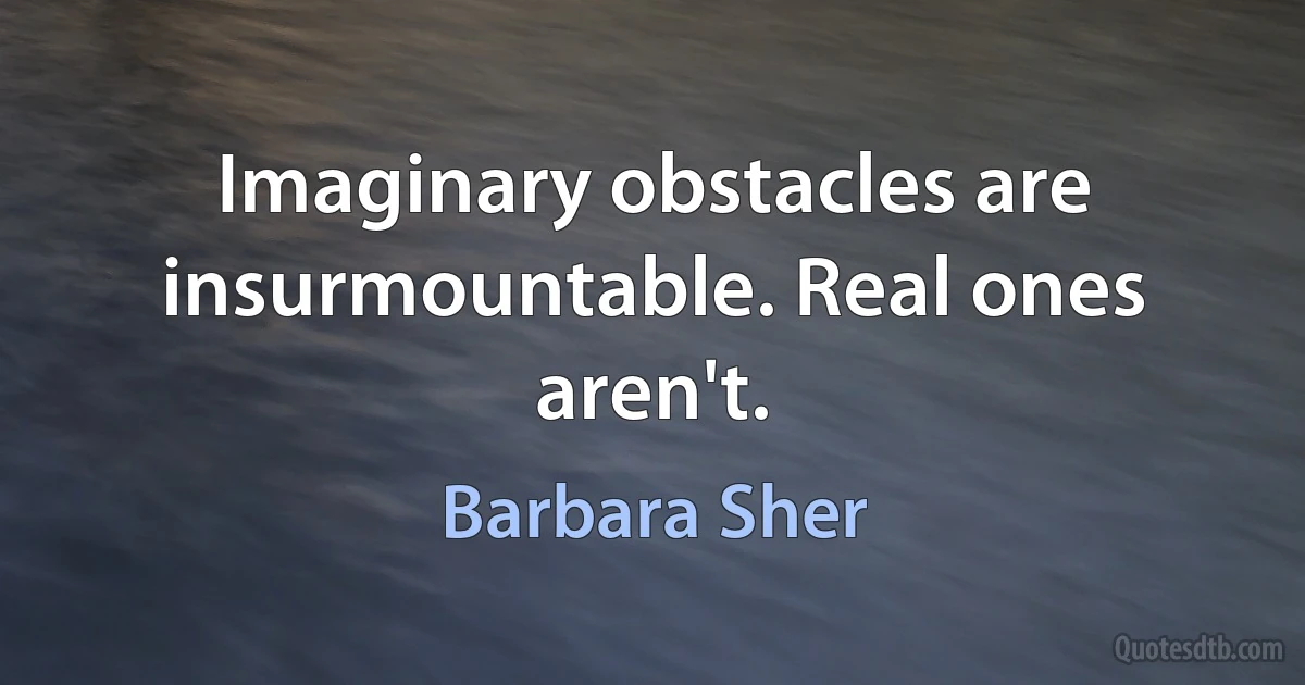 Imaginary obstacles are insurmountable. Real ones aren't. (Barbara Sher)