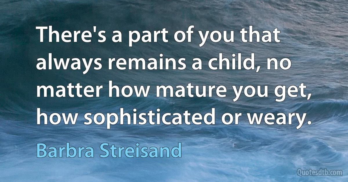 There's a part of you that always remains a child, no matter how mature you get, how sophisticated or weary. (Barbra Streisand)