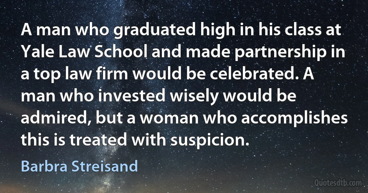 A man who graduated high in his class at Yale Law School and made partnership in a top law firm would be celebrated. A man who invested wisely would be admired, but a woman who accomplishes this is treated with suspicion. (Barbra Streisand)