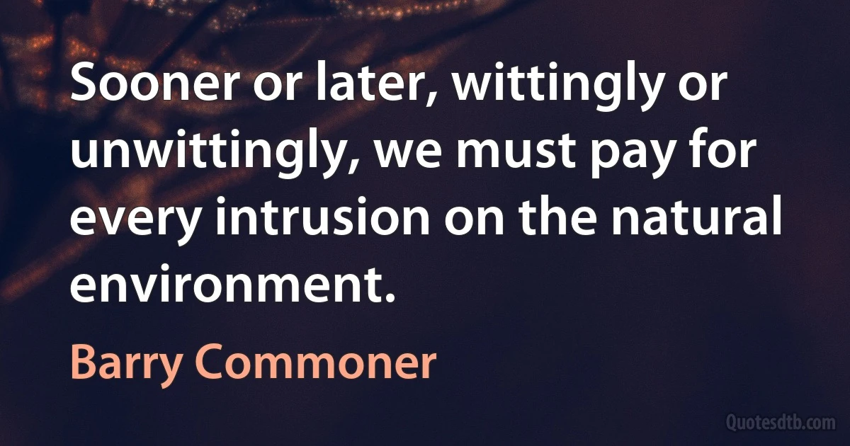 Sooner or later, wittingly or unwittingly, we must pay for every intrusion on the natural environment. (Barry Commoner)