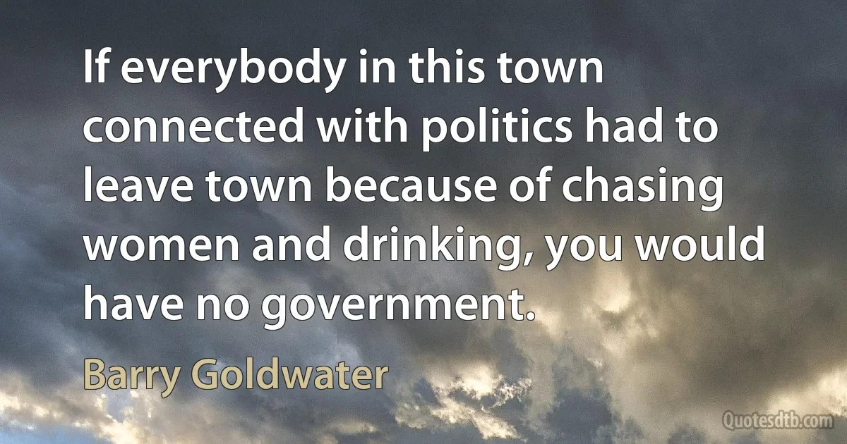 If everybody in this town connected with politics had to leave town because of chasing women and drinking, you would have no government. (Barry Goldwater)