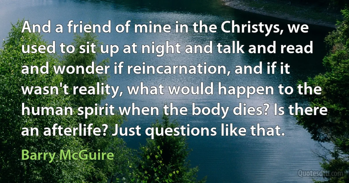 And a friend of mine in the Christys, we used to sit up at night and talk and read and wonder if reincarnation, and if it wasn't reality, what would happen to the human spirit when the body dies? Is there an afterlife? Just questions like that. (Barry McGuire)