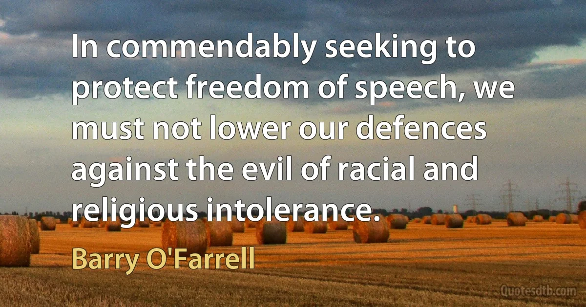 In commendably seeking to protect freedom of speech, we must not lower our defences against the evil of racial and religious intolerance. (Barry O'Farrell)