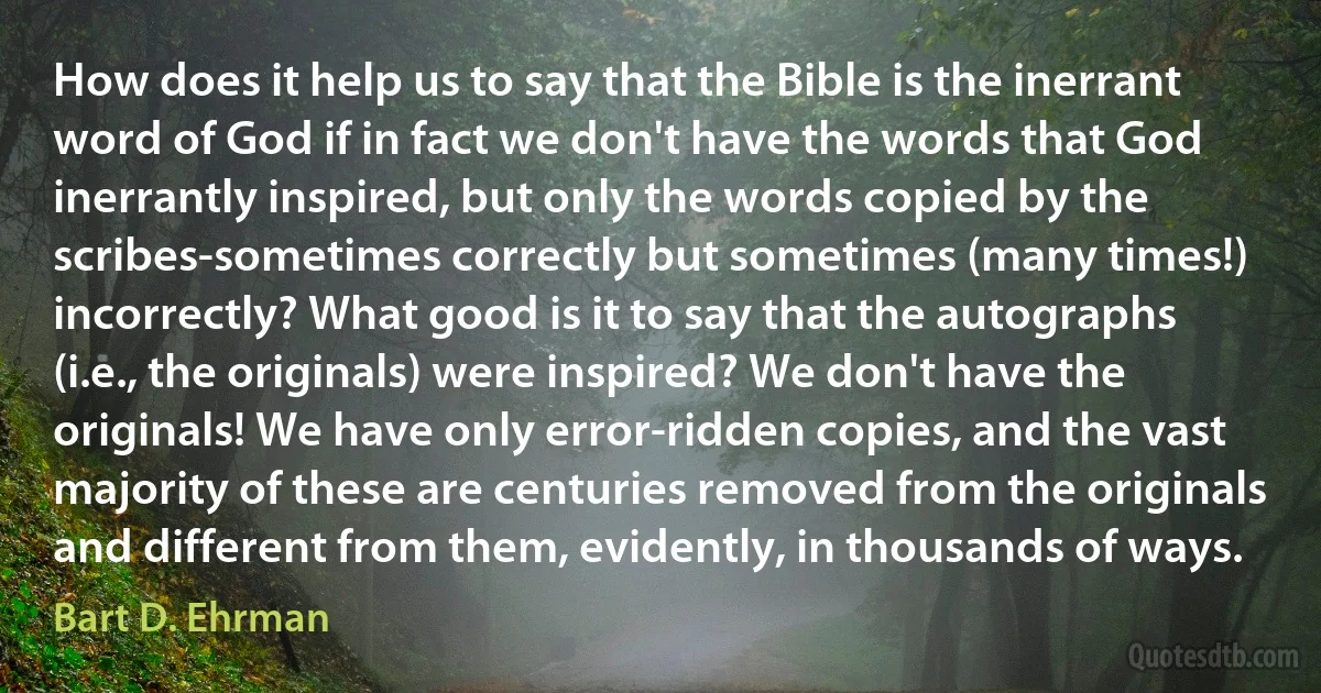 How does it help us to say that the Bible is the inerrant word of God if in fact we don't have the words that God inerrantly inspired, but only the words copied by the scribes-sometimes correctly but sometimes (many times!) incorrectly? What good is it to say that the autographs (i.e., the originals) were inspired? We don't have the originals! We have only error-ridden copies, and the vast majority of these are centuries removed from the originals and different from them, evidently, in thousands of ways. (Bart D. Ehrman)