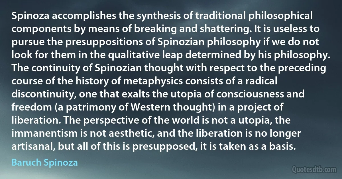 Spinoza accomplishes the synthesis of traditional philosophical components by means of breaking and shattering. It is useless to pursue the presuppositions of Spinozian philosophy if we do not look for them in the qualitative leap determined by his philosophy. The continuity of Spinozian thought with respect to the preceding course of the history of metaphysics consists of a radical discontinuity, one that exalts the utopia of consciousness and freedom (a patrimony of Western thought) in a project of liberation. The perspective of the world is not a utopia, the immanentism is not aesthetic, and the liberation is no longer artisanal, but all of this is presupposed, it is taken as a basis. (Baruch Spinoza)