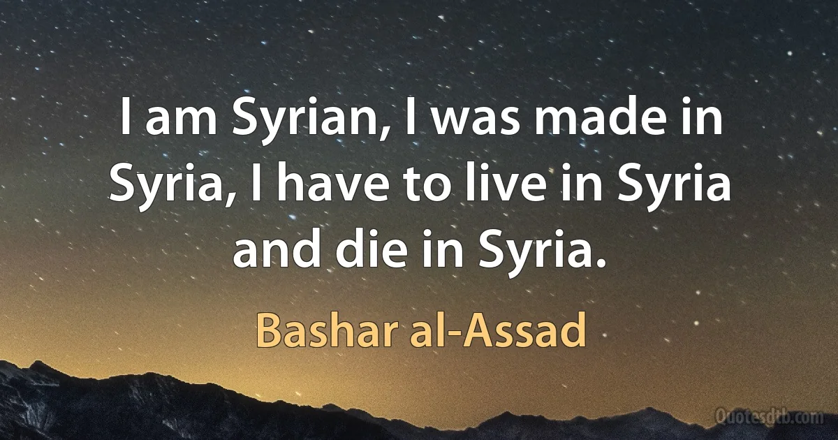 I am Syrian, I was made in Syria, I have to live in Syria and die in Syria. (Bashar al-Assad)