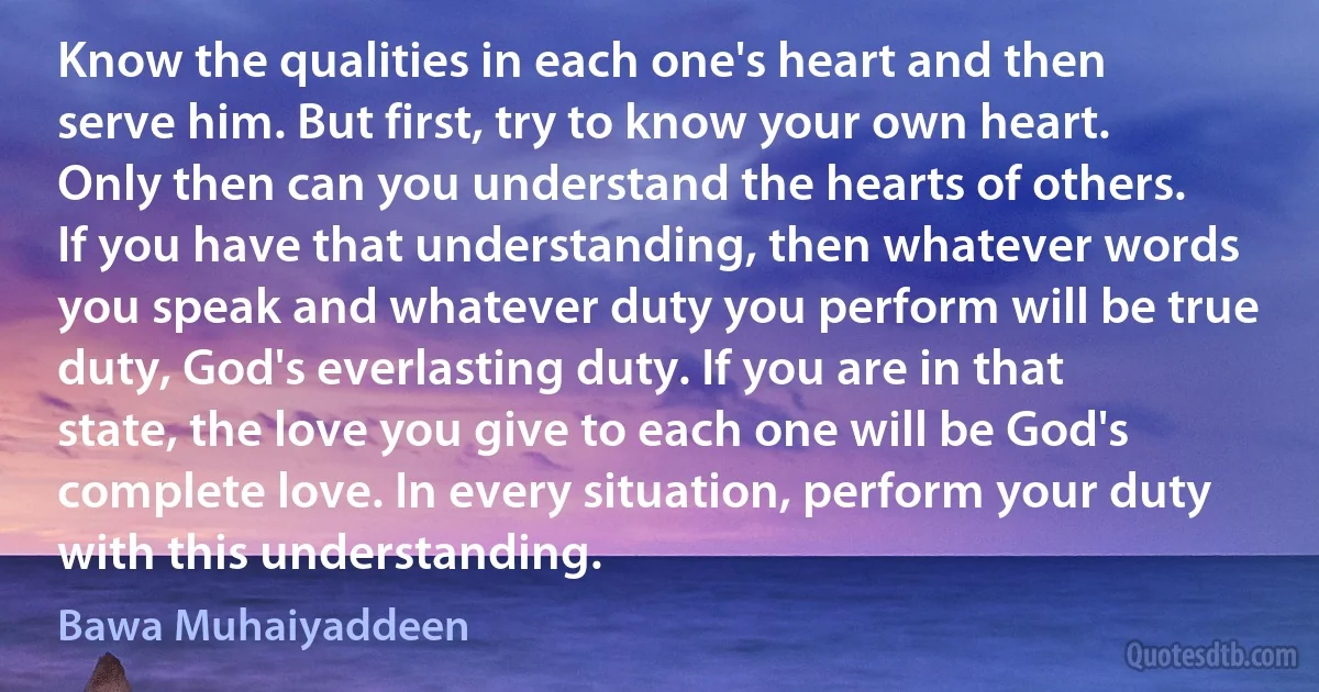 Know the qualities in each one's heart and then serve him. But first, try to know your own heart. Only then can you understand the hearts of others. If you have that understanding, then whatever words you speak and whatever duty you perform will be true duty, God's everlasting duty. If you are in that state, the love you give to each one will be God's complete love. In every situation, perform your duty with this understanding. (Bawa Muhaiyaddeen)