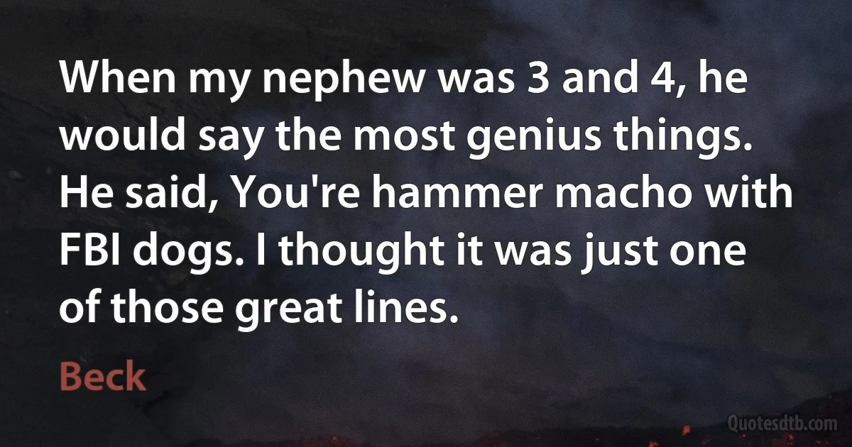 When my nephew was 3 and 4, he would say the most genius things. He said, You're hammer macho with FBI dogs. I thought it was just one of those great lines. (Beck)