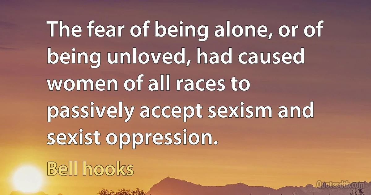 The fear of being alone, or of being unloved, had caused women of all races to passively accept sexism and sexist oppression. (Bell hooks)