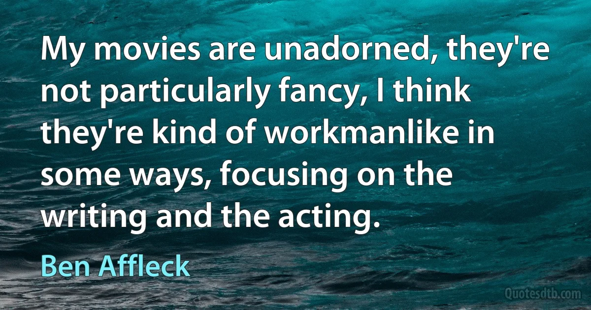 My movies are unadorned, they're not particularly fancy, I think they're kind of workmanlike in some ways, focusing on the writing and the acting. (Ben Affleck)