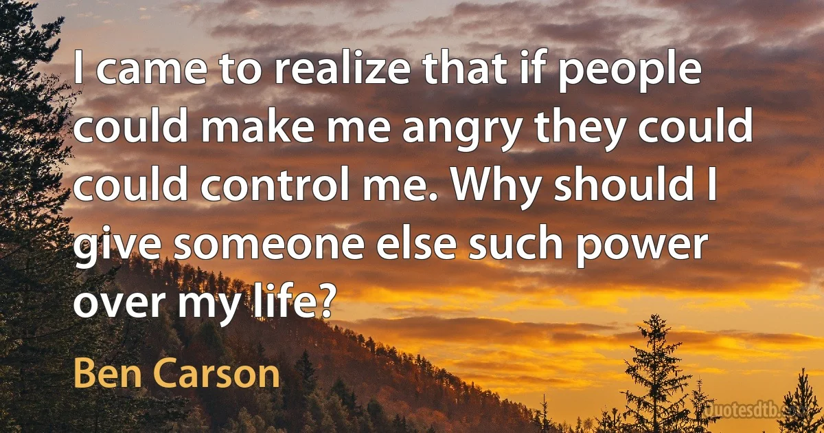 I came to realize that if people could make me angry they could could control me. Why should I give someone else such power over my life? (Ben Carson)