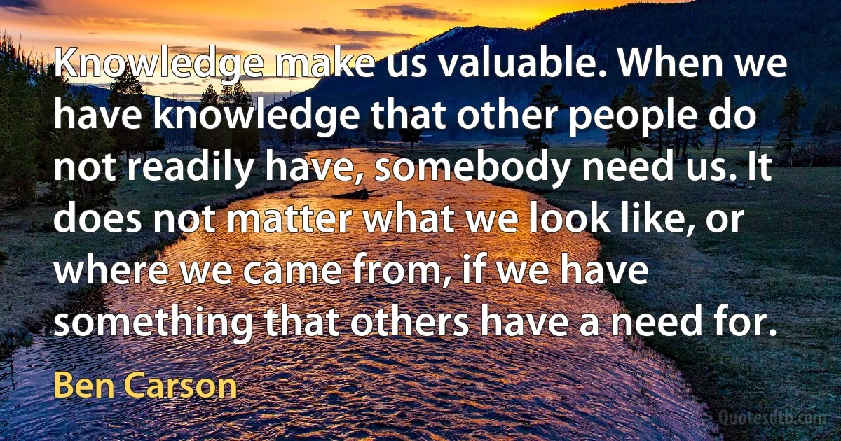 Knowledge make us valuable. When we have knowledge that other people do not readily have, somebody need us. It does not matter what we look like, or where we came from, if we have something that others have a need for. (Ben Carson)