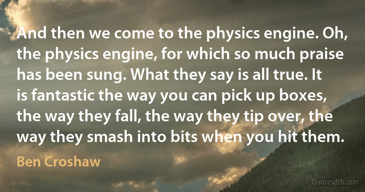 And then we come to the physics engine. Oh, the physics engine, for which so much praise has been sung. What they say is all true. It is fantastic the way you can pick up boxes, the way they fall, the way they tip over, the way they smash into bits when you hit them. (Ben Croshaw)