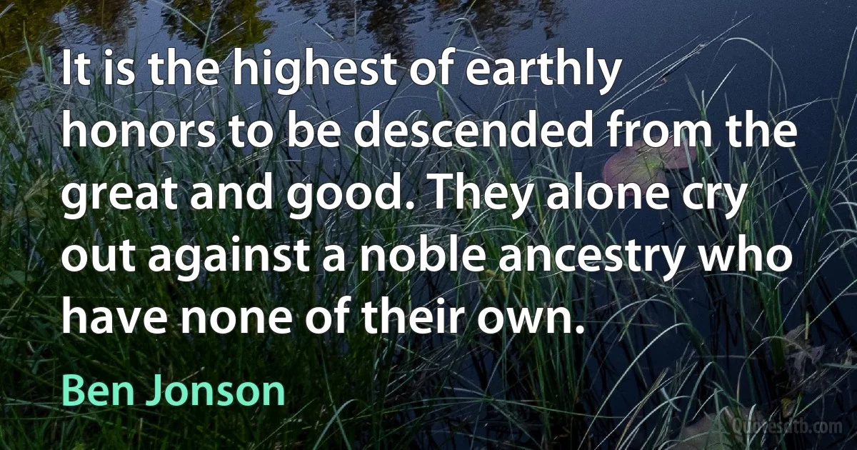 It is the highest of earthly honors to be descended from the great and good. They alone cry out against a noble ancestry who have none of their own. (Ben Jonson)