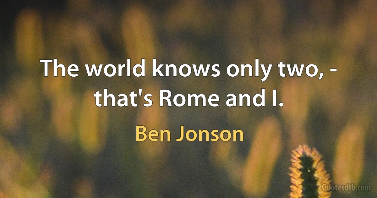 The world knows only two, - that's Rome and I. (Ben Jonson)