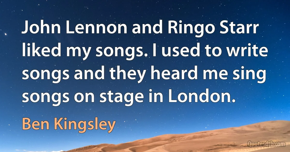 John Lennon and Ringo Starr liked my songs. I used to write songs and they heard me sing songs on stage in London. (Ben Kingsley)