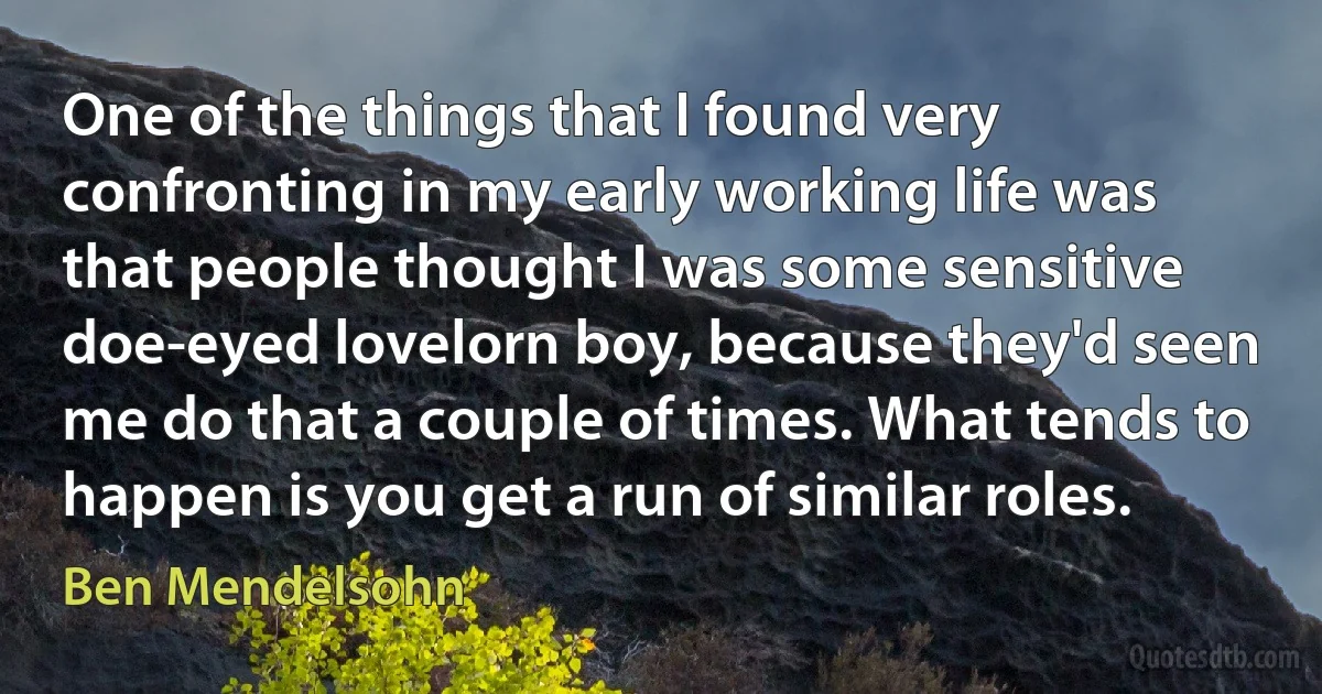 One of the things that I found very confronting in my early working life was that people thought I was some sensitive doe-eyed lovelorn boy, because they'd seen me do that a couple of times. What tends to happen is you get a run of similar roles. (Ben Mendelsohn)