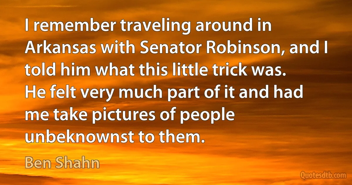 I remember traveling around in Arkansas with Senator Robinson, and I told him what this little trick was. He felt very much part of it and had me take pictures of people unbeknownst to them. (Ben Shahn)