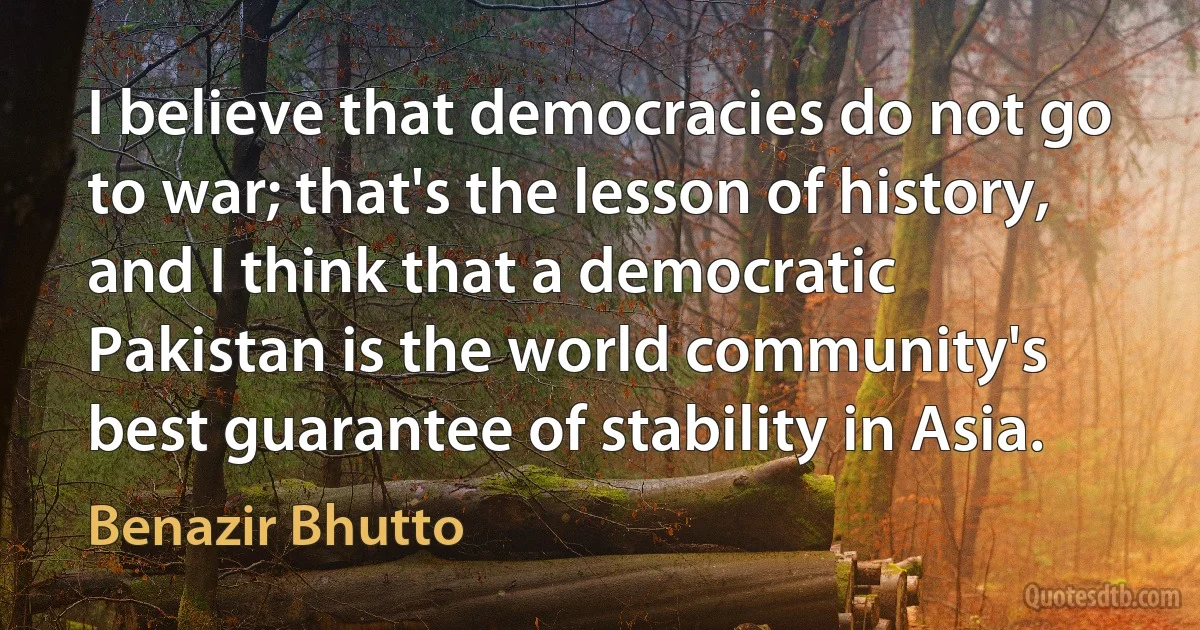 I believe that democracies do not go to war; that's the lesson of history, and I think that a democratic Pakistan is the world community's best guarantee of stability in Asia. (Benazir Bhutto)