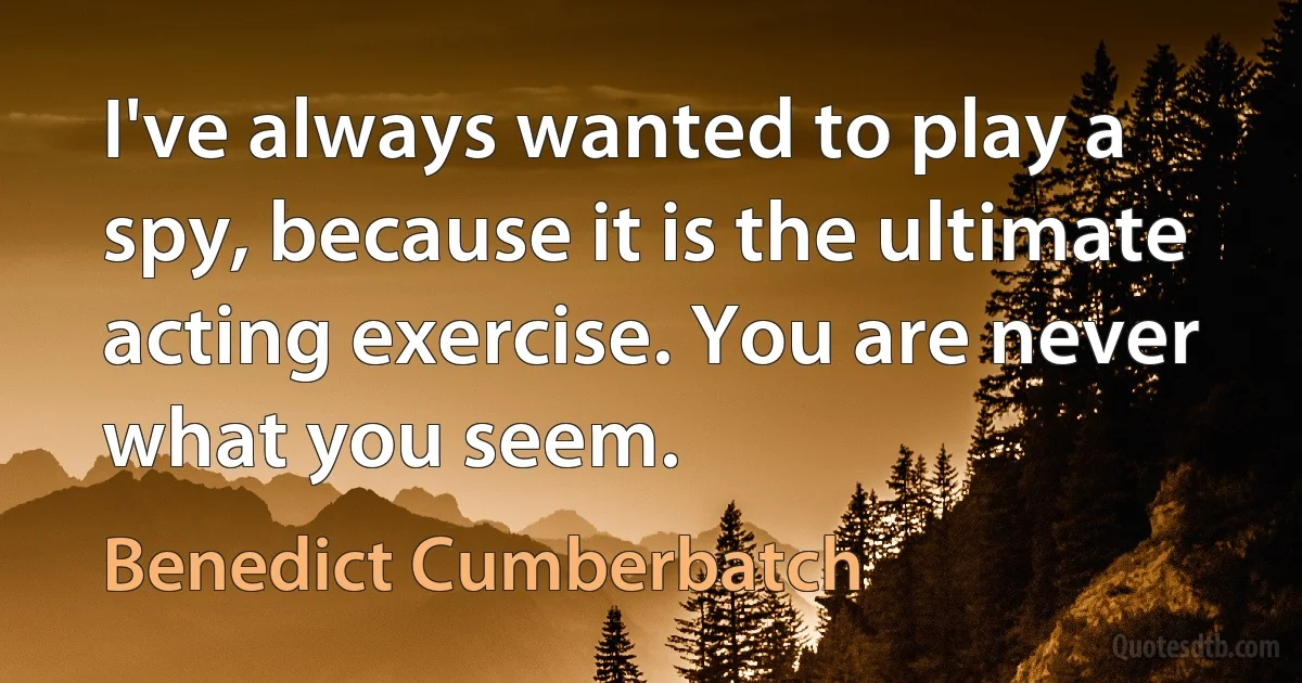 I've always wanted to play a spy, because it is the ultimate acting exercise. You are never what you seem. (Benedict Cumberbatch)