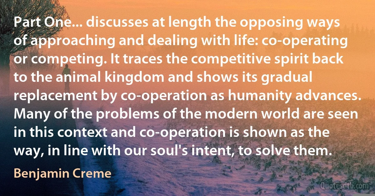 Part One... discusses at length the opposing ways of approaching and dealing with life: co-operating or competing. It traces the competitive spirit back to the animal kingdom and shows its gradual replacement by co-operation as humanity advances. Many of the problems of the modern world are seen in this context and co-operation is shown as the way, in line with our soul's intent, to solve them. (Benjamin Creme)