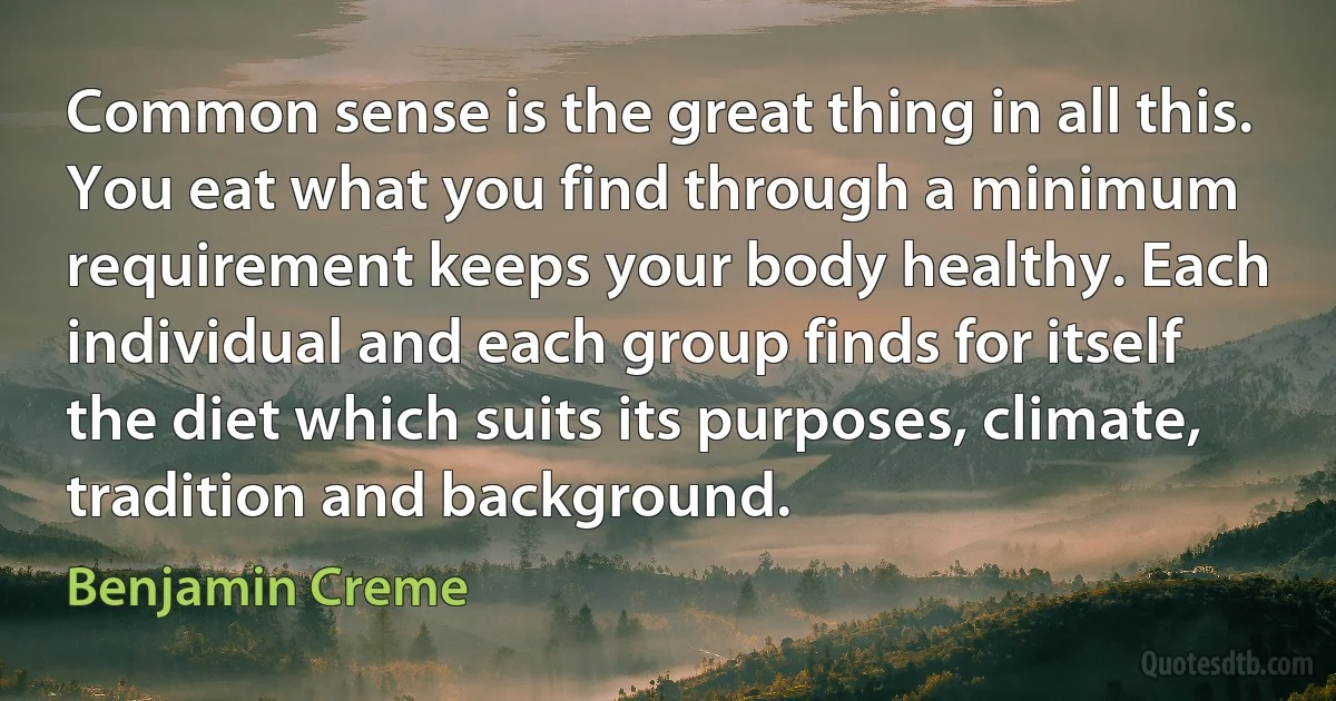 Common sense is the great thing in all this. You eat what you find through a minimum requirement keeps your body healthy. Each individual and each group finds for itself the diet which suits its purposes, climate, tradition and background. (Benjamin Creme)