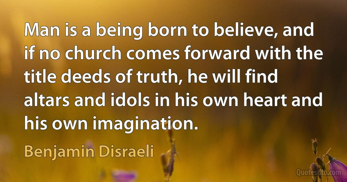 Man is a being born to believe, and if no church comes forward with the title deeds of truth, he will find altars and idols in his own heart and his own imagination. (Benjamin Disraeli)