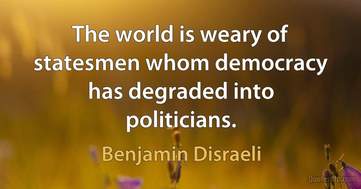 The world is weary of statesmen whom democracy has degraded into politicians. (Benjamin Disraeli)