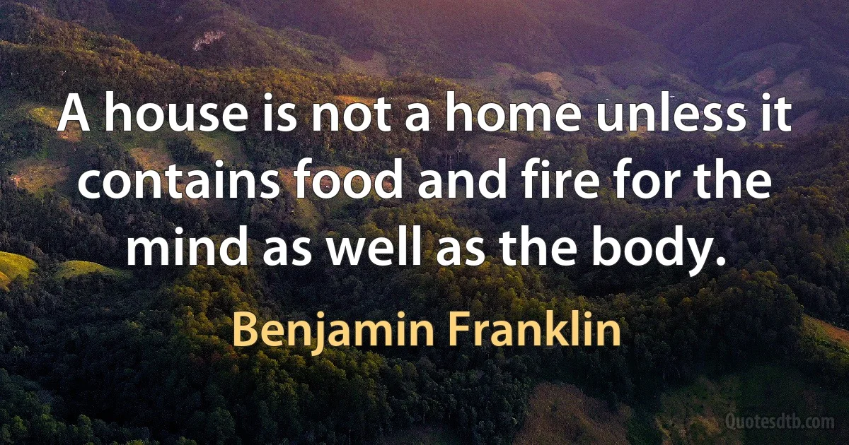 A house is not a home unless it contains food and fire for the mind as well as the body. (Benjamin Franklin)