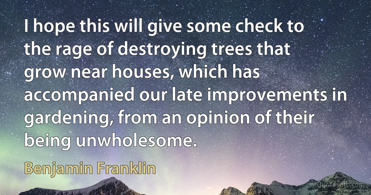 I hope this will give some check to the rage of destroying trees that grow near houses, which has accompanied our late improvements in gardening, from an opinion of their being unwholesome. (Benjamin Franklin)