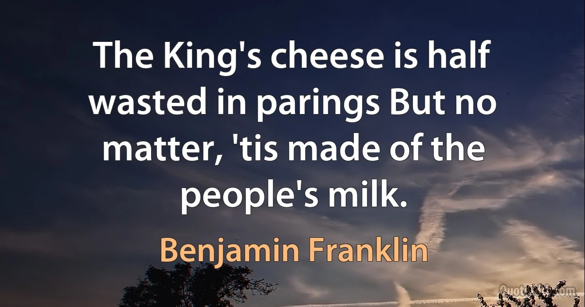 The King's cheese is half wasted in parings But no matter, 'tis made of the people's milk. (Benjamin Franklin)