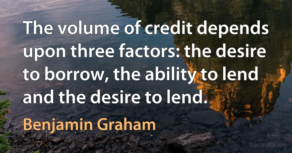 The volume of credit depends upon three factors: the desire to borrow, the ability to lend and the desire to lend. (Benjamin Graham)