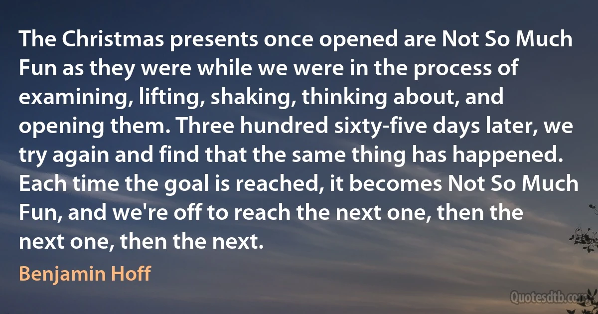 The Christmas presents once opened are Not So Much Fun as they were while we were in the process of examining, lifting, shaking, thinking about, and opening them. Three hundred sixty-five days later, we try again and find that the same thing has happened. Each time the goal is reached, it becomes Not So Much Fun, and we're off to reach the next one, then the next one, then the next. (Benjamin Hoff)