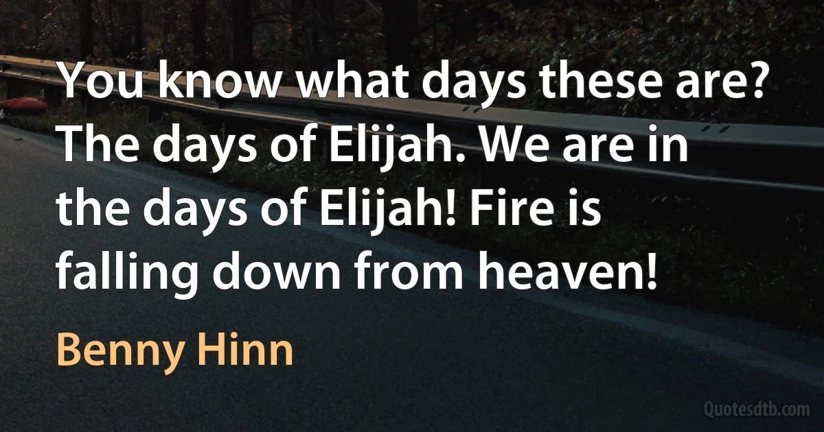 You know what days these are? The days of Elijah. We are in the days of Elijah! Fire is falling down from heaven! (Benny Hinn)