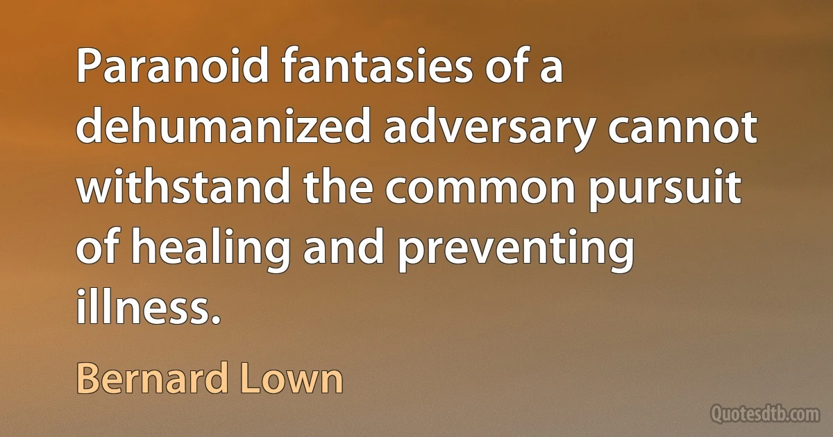 Paranoid fantasies of a dehumanized adversary cannot withstand the common pursuit of healing and preventing illness. (Bernard Lown)