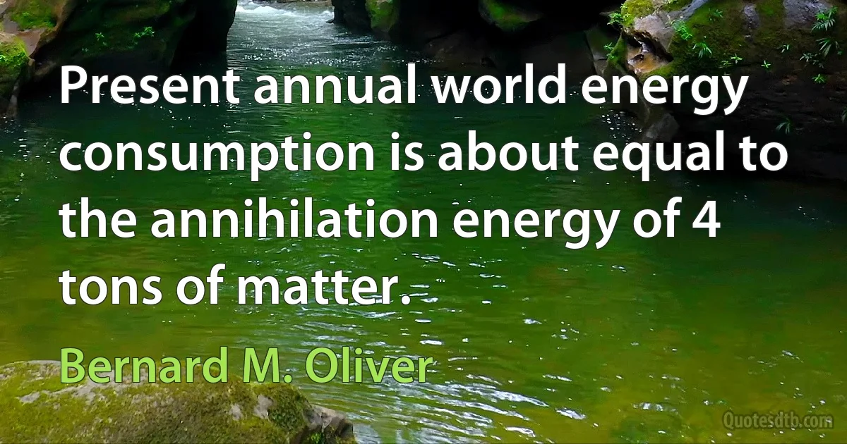 Present annual world energy consumption is about equal to the annihilation energy of 4 tons of matter. (Bernard M. Oliver)