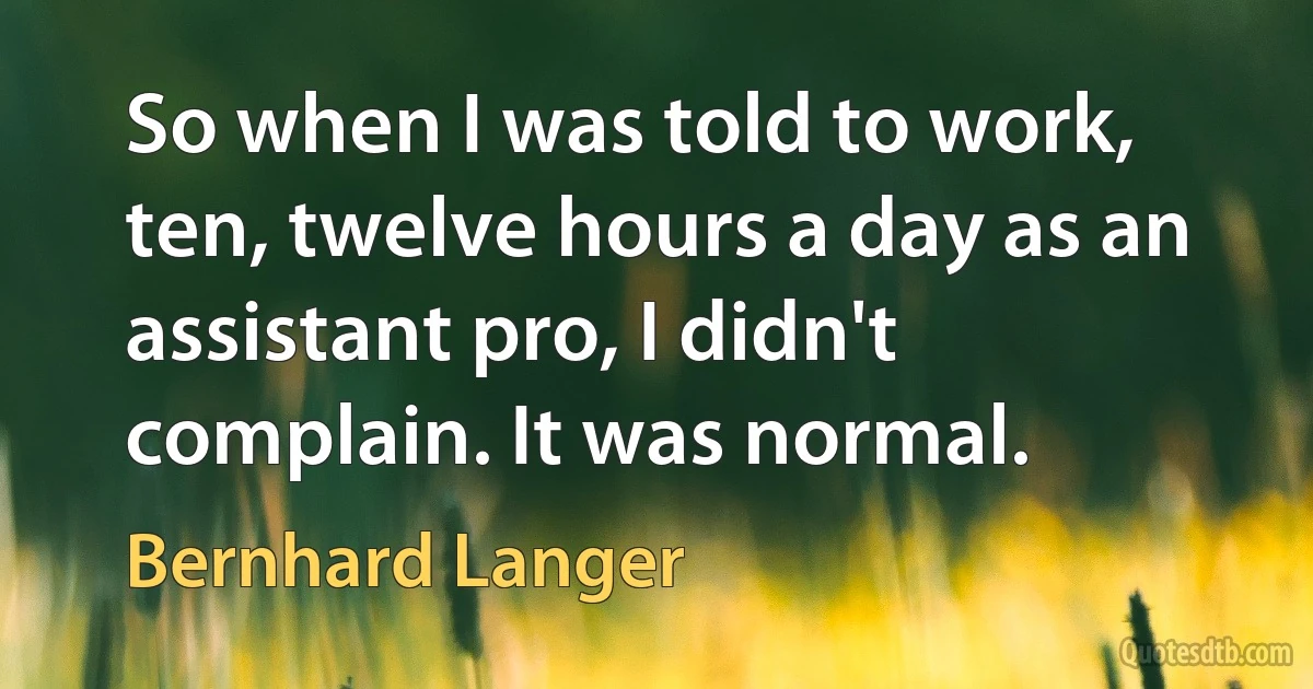 So when I was told to work, ten, twelve hours a day as an assistant pro, I didn't complain. It was normal. (Bernhard Langer)