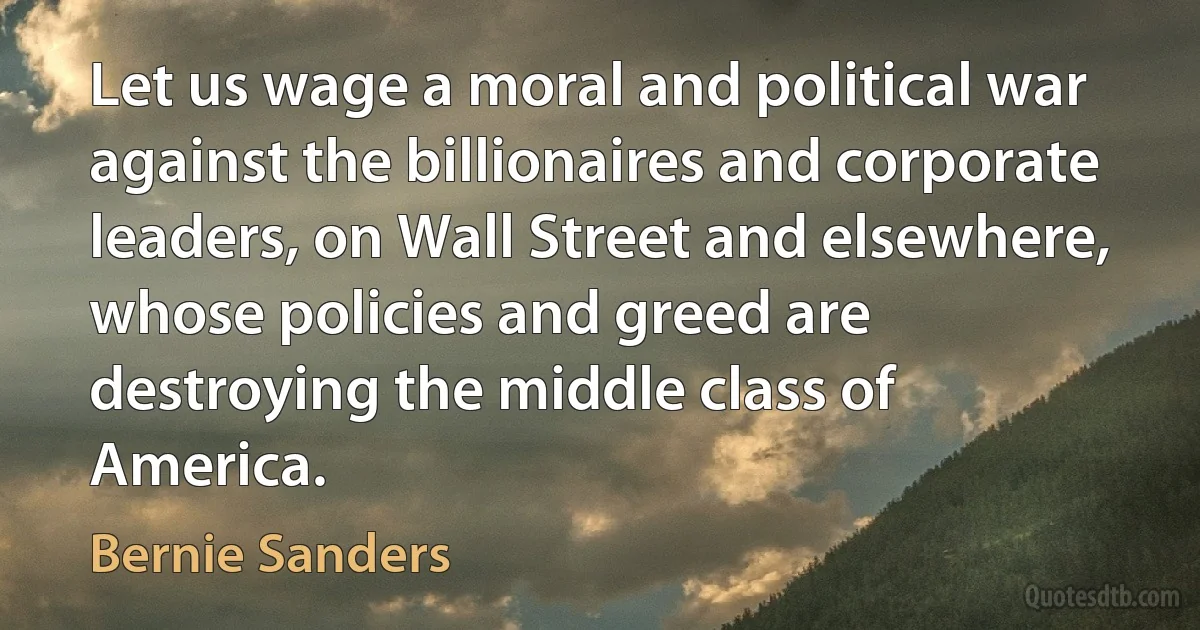 Let us wage a moral and political war against the billionaires and corporate leaders, on Wall Street and elsewhere, whose policies and greed are destroying the middle class of America. (Bernie Sanders)