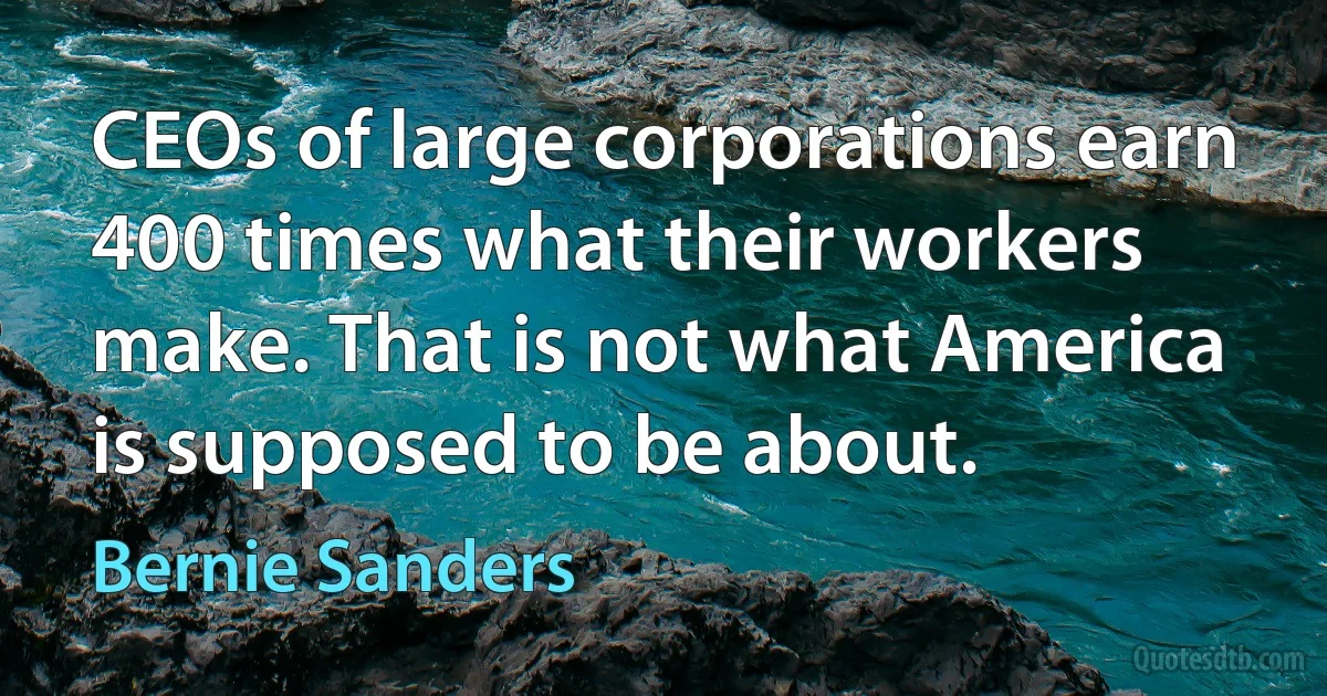 CEOs of large corporations earn 400 times what their workers make. That is not what America is supposed to be about. (Bernie Sanders)