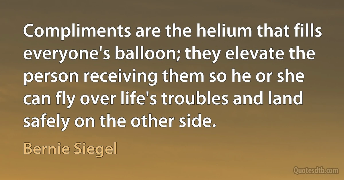 Compliments are the helium that fills everyone's balloon; they elevate the person receiving them so he or she can fly over life's troubles and land safely on the other side. (Bernie Siegel)