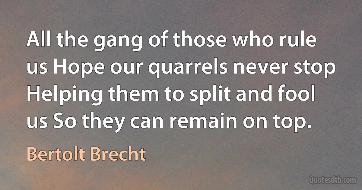 All the gang of those who rule us Hope our quarrels never stop Helping them to split and fool us So they can remain on top. (Bertolt Brecht)