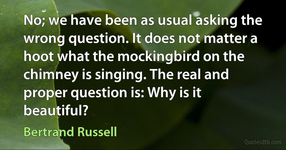 No; we have been as usual asking the wrong question. It does not matter a hoot what the mockingbird on the chimney is singing. The real and proper question is: Why is it beautiful? (Bertrand Russell)