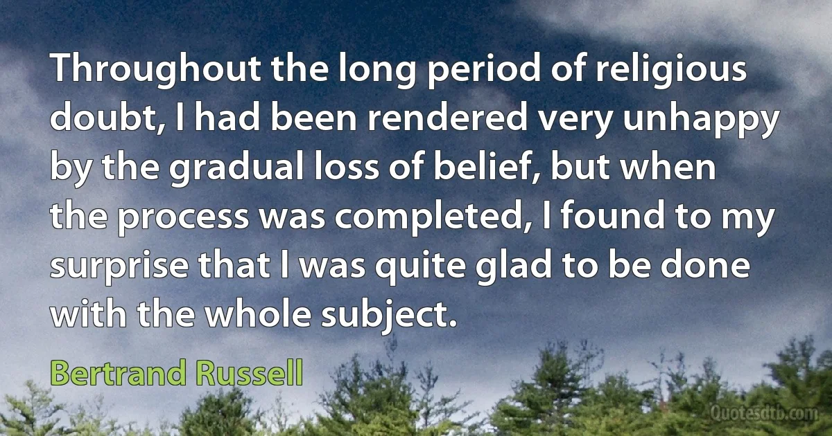 Throughout the long period of religious doubt, I had been rendered very unhappy by the gradual loss of belief, but when the process was completed, I found to my surprise that I was quite glad to be done with the whole subject. (Bertrand Russell)