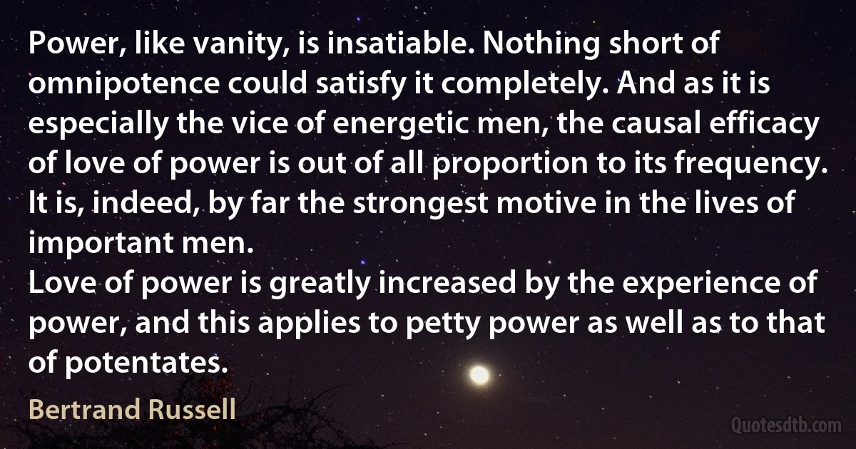 Power, like vanity, is insatiable. Nothing short of omnipotence could satisfy it completely. And as it is especially the vice of energetic men, the causal efficacy of love of power is out of all proportion to its frequency. It is, indeed, by far the strongest motive in the lives of important men.
Love of power is greatly increased by the experience of power, and this applies to petty power as well as to that of potentates. (Bertrand Russell)