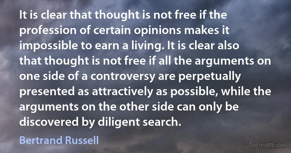 It is clear that thought is not free if the profession of certain opinions makes it impossible to earn a living. It is clear also that thought is not free if all the arguments on one side of a controversy are perpetually presented as attractively as possible, while the arguments on the other side can only be discovered by diligent search. (Bertrand Russell)