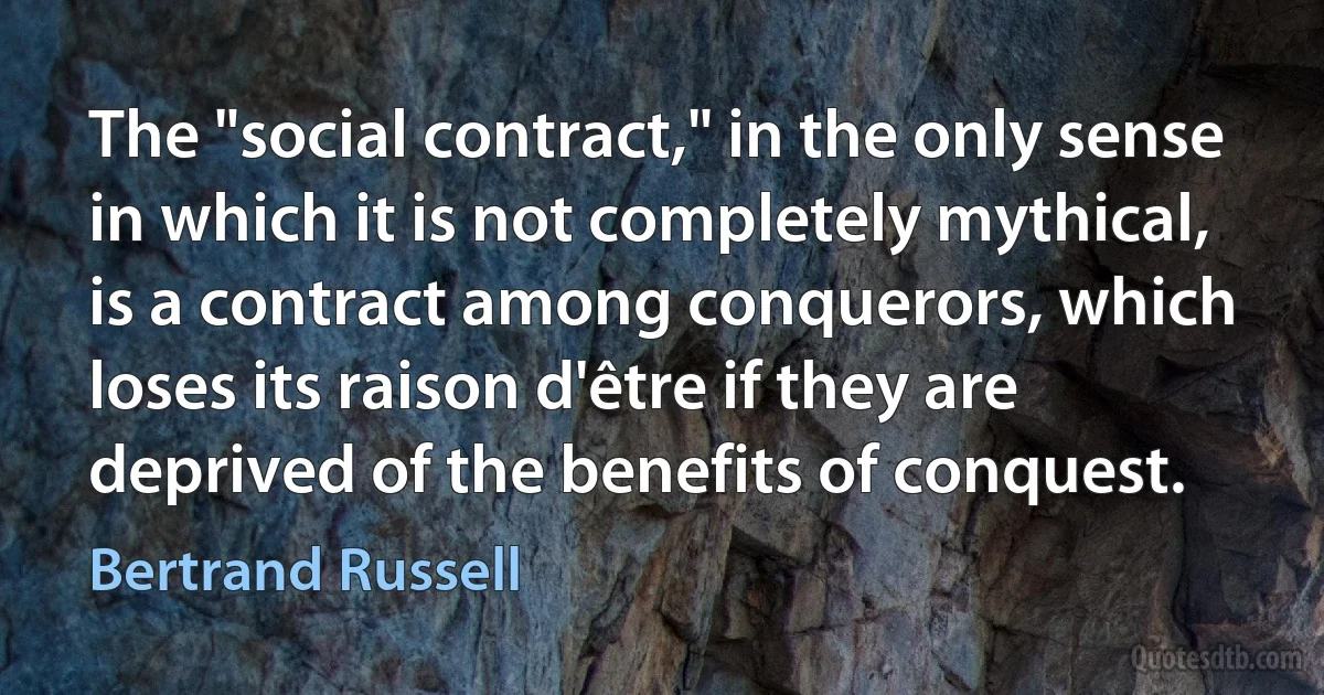 The "social contract," in the only sense in which it is not completely mythical, is a contract among conquerors, which loses its raison d'être if they are deprived of the benefits of conquest. (Bertrand Russell)