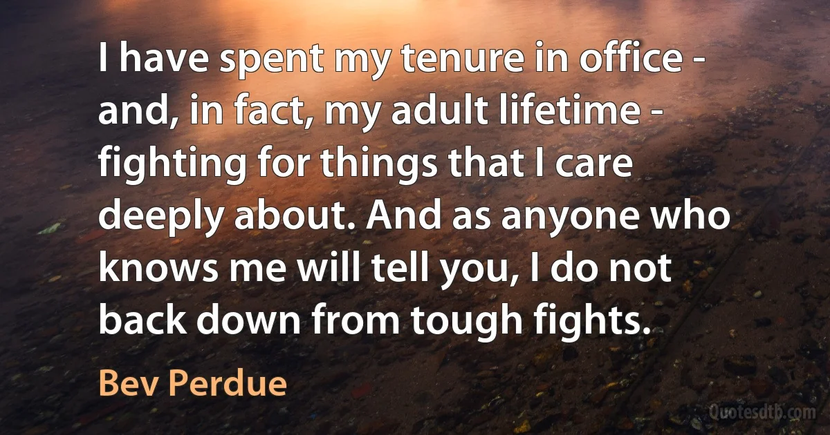 I have spent my tenure in office - and, in fact, my adult lifetime - fighting for things that I care deeply about. And as anyone who knows me will tell you, I do not back down from tough fights. (Bev Perdue)