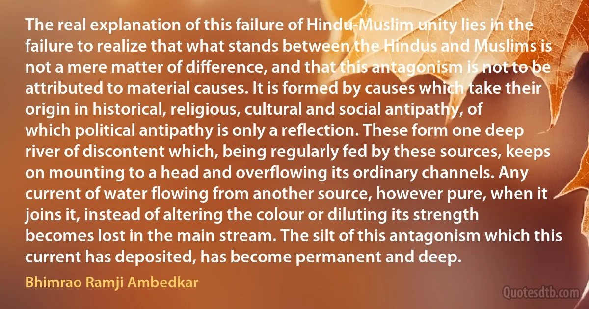 The real explanation of this failure of Hindu-Muslim unity lies in the failure to realize that what stands between the Hindus and Muslims is not a mere matter of difference, and that this antagonism is not to be attributed to material causes. It is formed by causes which take their origin in historical, religious, cultural and social antipathy, of which political antipathy is only a reflection. These form one deep river of discontent which, being regularly fed by these sources, keeps on mounting to a head and overflowing its ordinary channels. Any current of water flowing from another source, however pure, when it joins it, instead of altering the colour or diluting its strength becomes lost in the main stream. The silt of this antagonism which this current has deposited, has become permanent and deep. (Bhimrao Ramji Ambedkar)