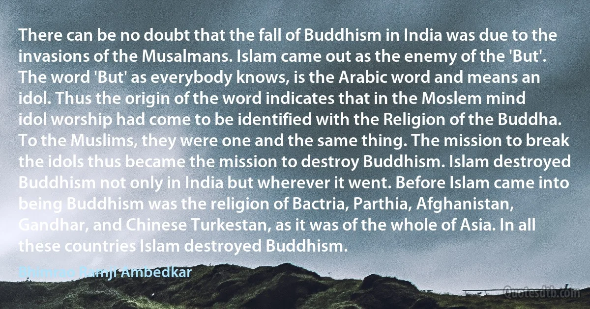 There can be no doubt that the fall of Buddhism in India was due to the invasions of the Musalmans. Islam came out as the enemy of the 'But'. The word 'But' as everybody knows, is the Arabic word and means an idol. Thus the origin of the word indicates that in the Moslem mind idol worship had come to be identified with the Religion of the Buddha. To the Muslims, they were one and the same thing. The mission to break the idols thus became the mission to destroy Buddhism. Islam destroyed Buddhism not only in India but wherever it went. Before Islam came into being Buddhism was the religion of Bactria, Parthia, Afghanistan, Gandhar, and Chinese Turkestan, as it was of the whole of Asia. In all these countries Islam destroyed Buddhism. (Bhimrao Ramji Ambedkar)